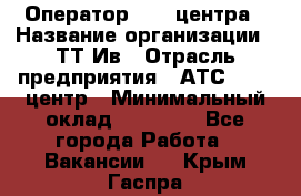 Оператор Call-центра › Название организации ­ ТТ-Ив › Отрасль предприятия ­ АТС, call-центр › Минимальный оклад ­ 30 000 - Все города Работа » Вакансии   . Крым,Гаспра